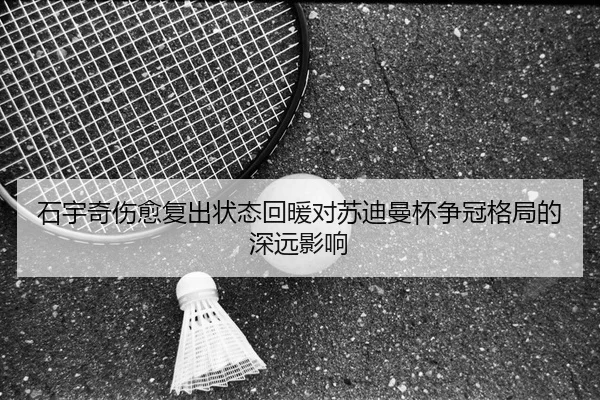 石宇奇伤愈复出状态回暖对苏迪曼杯争冠格局的深远影响