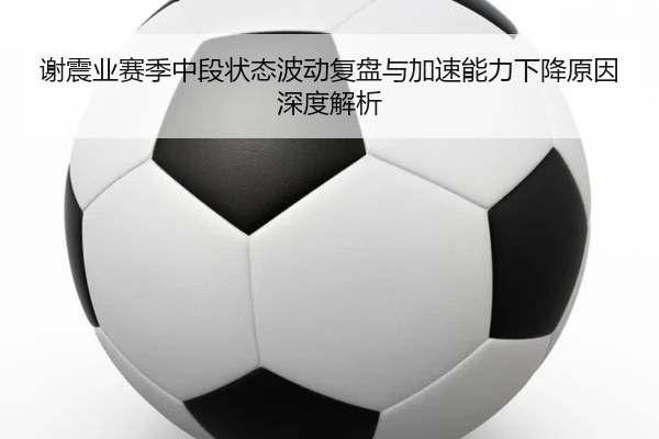 谢震业赛季中段状态波动复盘与加速能力下降原因深度解析