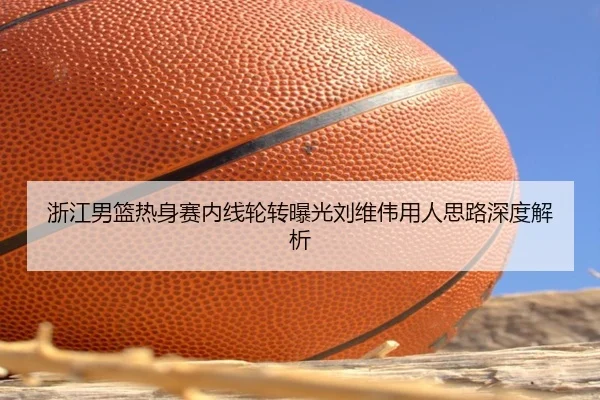 浙江男篮热身赛内线轮转曝光刘维伟用人思路深度解析