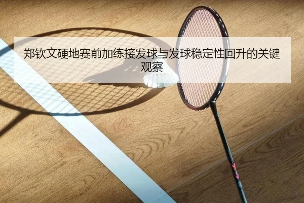 郑钦文硬地赛前加练接发球与发球稳定性回升的关键观察